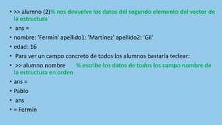 • >> alumno (2)% nos devuelve los datos del segundo elemento del vector de
la estructura
• ans =
• nombre: 'Fermín' apellido1: 'Martínez' apellido2: 'Gil'
• edad: 16
• Para ver un campo concreto de todos los alumnos bastaría teclear:
• >> alumno.nombre % escribe los datos de todos los campo nombre de
la estructura en orden
• ans =
• Pablo
• ans
• = Fermín
 