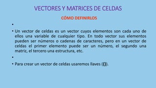 VECTORES Y MATRICES DE CELDAS
CÓMO DEFINIRLOS
•
• Un vector de celdas es un vector cuyos elementos son cada uno de
ellos una variable de cualquier tipo. En todo vector sus elementos
pueden ser números o cadenas de caracteres, pero en un vector de
celdas el primer elemento puede ser un número, el segundo una
matriz, el tercero una estructura, etc.
•
• Para crear un vector de celdas usaremos llaves ({}).
 