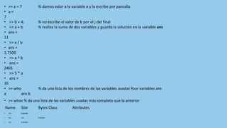 • >> a = 7 % damos valor a la variable a y la escribe por pantalla
• a =
7
• >> b = 4; % no escribe el valor de b por el ; del final
• >> a + b % realiza la suma de dos variables y guarda la solución en la variable ans
• ans =
11
• >> a / b
• ans =
1.7500
• >> a ^ b
• ans =
2401
• >> 5 * a
• ans =
35
• >> who % da una lista de los nombres de las variables usadas Your variables are:
a ans b
• >> whos % da una lista de las variables usadas más completa que la anterior
Name Size Bytes Class Attributes
• 1x1 8 double
• ans 1x1 8 double
• 1x1 8 double
 