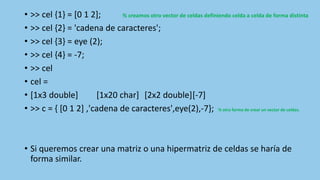 • >> cel {1} = [0 1 2]; % creamos otro vector de celdas definiendo celda a celda de forma distinta
• >> cel {2} = 'cadena de caracteres';
• >> cel {3} = eye (2);
• >> cel {4} = -7;
• >> cel
• cel =
• [1x3 double] [1x20 char] [2x2 double][-7]
• >> c = { [0 1 2] ,'cadena de caracteres',eye(2),-7}; % otra forma de crear un vector de celdas.
• Si queremos crear una matriz o una hipermatriz de celdas se haría de
forma similar.
 