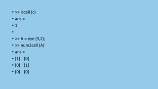 • >> iscell (c)
• ans =
• 1
•
• >> A = eye (3,2);
• >> num2cell (A)
• ans =
• [1] [0]
• [0] [1]
• [0] [0]
 