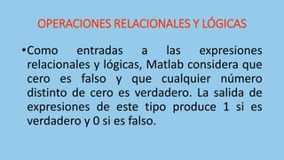 OPERACIONES RELACIONALES Y LÓGICAS
•Como entradas a las expresiones
relacionales y lógicas, Matlab considera que
cero es falso y que cualquier número
distinto de cero es verdadero. La salida de
expresiones de este tipo produce 1 si es
verdadero y 0 si es falso.
 