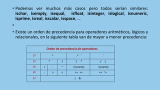 • Podemos ver muchos más casos pero todos serían similares:
ischar, isempty, isequal, isfloat, isinteger, islogical, isnumeric,
isprime, isreal, isscalar, isspace, …
•
• Existe un orden de precedencia para operadores aritméticos, lógicos y
relacionales, en la siguiente tabla van de mayor a menor precedencia:
Orden de precedencia de operadores
1º ^ .^ ' .'
2º * /  .* ./ .
3º + - ~ +(unario) -(unario)
4º : > < >= <= == ~=
5º | &
 