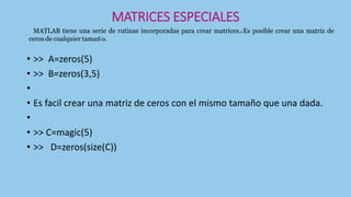 MATRICES ESPECIALES
• >> A=zeros(5)
• >> B=zeros(3,5)
•
• Es facil crear una matriz de ceros con el mismo tamaño que una dada.
•
• >> C=magic(5)
• >> D=zeros(size(C))
MATLAB tiene una serie de rutinas incorporadas para crear matrices.1 Es posible crear una matriz de
ceros de cualquier tamaño.
 