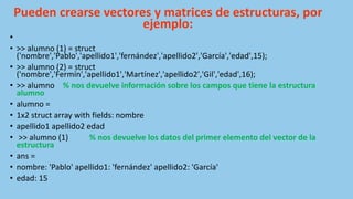 Pueden crearse vectores y matrices de estructuras, por
ejemplo:
•
• >> alumno (1) = struct
('nombre','Pablo','apellido1','fernández','apellido2','García','edad',15);
• >> alumno (2) = struct
('nombre','Fermín','apellido1','Martínez','apellido2','Gil','edad',16);
• >> alumno % nos devuelve información sobre los campos que tiene la estructura
alumno
• alumno =
• 1x2 struct array with fields: nombre
• apellido1 apellido2 edad
• >> alumno (1) % nos devuelve los datos del primer elemento del vector de la
estructura
• ans =
• nombre: 'Pablo' apellido1: 'fernández' apellido2: 'García'
• edad: 15
 