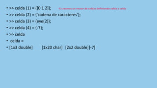 • >> celda (1) = {[0 1 2]}; % creamos un vector de celdas definiendo celda a celda
• >> celda (2) = {'cadena de caracteres'};
• >> celda (3) = {eye(2)};
• >> celda (4) = {-7};
• >> celda
• celda =
• [1x3 double] [1x20 char] [2x2 double][-7]
 