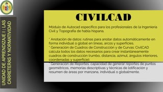 CIVILCAD
UNIDAD
DE
APRENDIZAJE
I
:
LAS
CARRETERAS
Y
NORMATIVIDAD
Módulo de Autocad específico para los profesionales de la Ingeniería
Civil y Topografía de habla hispana.
* Anotación de datos: rutinas para anotar datos automáticamente en
forma individual o global en líneas, arcos y superficies.
* Generación de Cuadros de Construcción y de Curvas: CivilCAD
calcula todos los datos necesarios para crear instantáneamente
cuadros de construcción (rumbo, distancia, azimut, ángulos interiores,
coordenadas y superficie).
* Generación de Reportes: capacidad de generar reportes de puntos
geométricos, memorias descriptivas y técnicas de lotificación y
resumen de áreas por manzana, individual o globalmente.
 