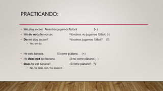 PRACTICANDO:
• We play soccer Nosotros jugamos fútbol. (+)
• We do not play soccer. Nosotros no jugamos fútbol. (-)
• Do we play soccer? Nosotros jugamos fútbol? (?)
• Yes, we do.
• He eats banana. El come plátano. (+)
• He does not eat banana. El no come plátano. (-)
• Does he eat banana?. El come plátano?. (?)
• No, he does not / he doesn´t.
 