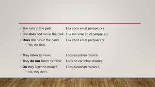 • She runs in the park. Ella corre en el parque. (+)
• She does not run in the park. Ella no corre en el parque. (-)
• Does she run in the park?. Ella corre en el parque? (?)
• Yes, she does.
• They listen to music. Ellos escuchan música.
• They do not listen to music. Ellos no escuchan música.
• Do they listen to music?. Ellos escuchan música?.
• No, they don’t.
 