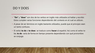 DO Y DOES
• “Do” y “does” son dos de los verbos en inglés más utilizados al hablar y escribir.
Estos cumplen varias funciones dependiendo del contexto en el cual se utilicen.
• A pesar de ser términos en inglés bastante utilizados, puede que al principio sean
un tanto confusos.
• El verbo to do o to does se traduce como hacer al español. Así como el verbo to
be, to do varía de forma en tiempo presente dependiendo con qué pronombre
se conjuga.
 