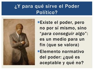 ¿Y para qué sirve el Poder
Político?
Existe el poder, pero
no por sí mismo, sino
“para conseguir algo”:
es un medio para un
fin (que se valora)
Elemento normativo
del poder: ¿qué es
aceptable y qué no?
 