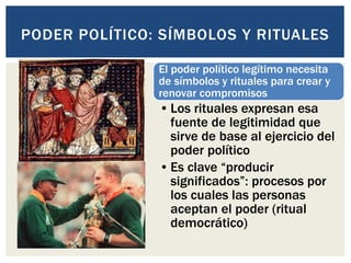 El poder político legítimo necesita
de símbolos y rituales para crear y
renovar compromisos
•Los rituales expresan esa
fuente de legitimidad que
sirve de base al ejercicio del
poder político
•Es clave “producir
significados”: procesos por
los cuales las personas
aceptan el poder (ritual
democrático)
PODER POLÍTICO: SÍMBOLOS Y RITUALES
 