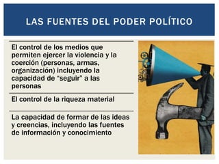 El control de los medios que
permiten ejercer la violencia y la
coerción (personas, armas,
organización) incluyendo la
capacidad de “seguir” a las
personas
El control de la riqueza material
La capacidad de formar de las ideas
y creencias, incluyendo las fuentes
de información y conocimiento
LAS FUENTES DEL PODER POLÍTICO
 
