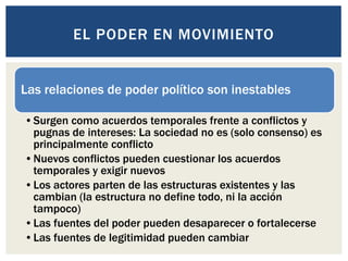 Las relaciones de poder político son inestables
•Surgen como acuerdos temporales frente a conflictos y
pugnas de intereses: La sociedad no es (solo consenso) es
principalmente conflicto
•Nuevos conflictos pueden cuestionar los acuerdos
temporales y exigir nuevos
•Los actores parten de las estructuras existentes y las
cambian (la estructura no define todo, ni la acción
tampoco)
•Las fuentes del poder pueden desaparecer o fortalecerse
•Las fuentes de legitimidad pueden cambiar
EL PODER EN MOVIMIENTO
 