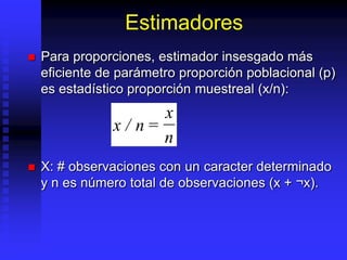 Estimadores
   Para proporciones, estimador insesgado más
    eficiente de parámetro proporción poblacional (p)
    es estadístico proporción muestreal (x/n):
                       x
                x / n=
                       n
   X: # observaciones con un caracter determinado
    y n es número total de observaciones (x + ¬x).
 