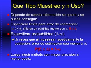 Que Tipo Muestreo y n Uso?
   Depende de cuanta información se quiera y se
    pueda conseguir.
   Especificar límite para error de estimación:
        y   0   difieran en cantidad menor que : E   .
   Especificar probabilidad (1- ):
       % veces que al muestrear repetidamente la
        población, error de estimación sea menor a :
                         P(E      ) = 1-
   Luego elegir método con mayor precision a
    menor costo.
 