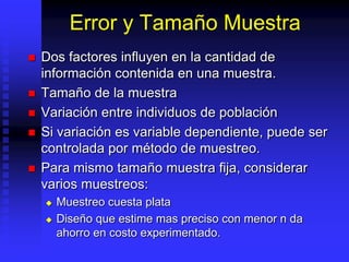 Error y Tamaño Muestra
   Dos factores influyen en la cantidad de
    información contenida en una muestra.
   Tamaño de la muestra
   Variación entre individuos de población
   Si variación es variable dependiente, puede ser
    controlada por método de muestreo.
   Para mismo tamaño muestra fija, considerar
    varios muestreos:
       Muestreo cuesta plata
       Diseño que estime mas preciso con menor n da
        ahorro en costo experimentado.
 