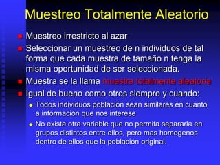 Muestreo Totalmente Aleatorio
   Muestreo irrestricto al azar
   Seleccionar un muestreo de n individuos de tal
    forma que cada muestra de tamaño n tenga la
    misma oportunidad de ser seleccionada.
   Muestra se la llama muestra totalmente aleatoria
   Igual de bueno como otros siempre y cuando:
       Todos individuos población sean similares en cuanto
        a información que nos interese
       No exista otra variable que no permita separarla en
        grupos distintos entre ellos, pero mas homogenos
        dentro de ellos que la población original.
 