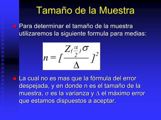 Tamaño de la Muestra
   Para determinar el tamaño de la muestra
    utilizaremos la siguiente formula para medias:

                    Z(       )
                                     2
                         2
            n= [                 ]
   La cual no es mas que la fórmula del error
    despejada, y en donde n es el tamaño de la
    muestra, es la varianza y el máximo error
    que estamos dispuestos a aceptar.
 