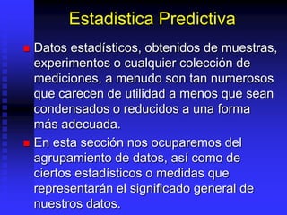 Estadistica Predictiva
 Datos estadísticos, obtenidos de muestras,
  experimentos o cualquier colección de
  mediciones, a menudo son tan numerosos
  que carecen de utilidad a menos que sean
  condensados o reducidos a una forma
  más adecuada.
 En esta sección nos ocuparemos del
  agrupamiento de datos, así como de
  ciertos estadísticos o medidas que
  representarán el significado general de
  nuestros datos.
 