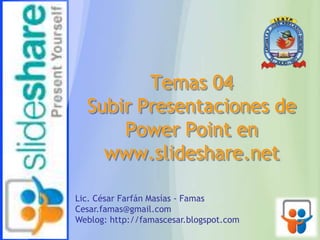 Temas 04
Subir Presentaciones de
Power Point en
www.slideshare.net
Lic. César Farfán Masías - Famas
Cesar.famas@gmail.com
Weblog: http://famascesar.blogspot.com
 