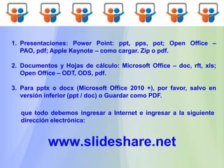 1. Presentaciones: Power Point: ppt, pps, pot; Open Office –
PAO, pdf; Apple Keynote – como cargar. Zip o pdf.
2. Documentos y Hojas de cálculo: Microsoft Office – doc, rft, xls;
Open Office – ODT, ODS, pdf.
3. Para pptx o docx (Microsoft Office 2010 +), por favor, salvo en
versión inferior (ppt / doc) o Guardar como PDF.
www.slideshare.net
que todo debemos ingresar a Internet e ingresar a la siguiente
dirección electrónica:
 