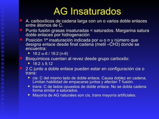 AG Insaturados
   A. carboxílicos de cadena larga con un o varios doble enlaces
    entre átomos de C.
   Punto fusión grasas insaturadas < saturados. Margarina satura
    doble enlaces por hidrogenación
   Posición 1ª insaturación indicada por ω o n y número que
    designa enlace desde final cadena (metil –CH3) donde se
    encuentra:
        18:2 ω 6 / 18:2 (n-6)
   Bioquímicos cuentan al revez desde grupo carboxilo:
        18:2 ∆ 9,12
   2 C junto a doble enlace pueden estar en configuración cis o
    trans:
        cis: C del mismo lado de doble enlace. Causa doblez en cadena.
         Limitan habilidad de empacarse juntos y afectan T fusión.
        trans: C de lados opuestos de doble enlace. No se dobla cadena
         forma similar a saturados.
        Mayoría de AG naturales son cis, trans mayoría artificiales.
 