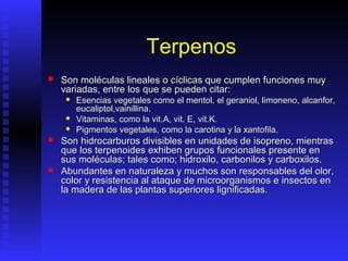 Terpenos
   Son moléculas lineales o cíclicas que cumplen funciones muy
    variadas, entre los que se pueden citar:
       Esencias vegetales como el mentol, el geraniol, limoneno, alcanfor,
        eucaliptol,vainillina.
       Vitaminas, como la vit.A, vit. E, vit.K.
       Pigmentos vegetales, como la carotina y la xantofila.
   Son hidrocarburos divisibles en unidades de isopreno, mientras
    que los terpenoides exhiben grupos funcionales presente en
    sus moléculas; tales como; hidroxilo, carbonilos y carboxilos.
   Abundantes en naturaleza y muchos son responsables del olor,
    color y resistencia al ataque de microorganismos e insectos en
    la madera de las plantas superiores lignificadas.
 