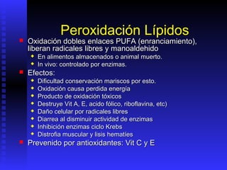 Peroxidación Lípidos
   Oxidación dobles enlaces PUFA (enranciamiento),
    liberan radicales libres y manoaldehido
       En alimentos almacenados o animal muerto.
       In vivo: controlado por enzimas.
   Efectos:
       Dificultad conservación mariscos por esto.
       Oxidación causa perdida energía
       Producto de oxidación tóxicos
       Destruye Vit A, E, acido fólico, riboflavina, etc)
       Daño celular por radicales libres
       Diarrea al disminuir actividad de enzimas
       Inhibición enzimas ciclo Krebs
       Distrofia muscular y lisis hematíes
   Prevenido por antioxidantes: Vit C y E
 