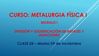 CURSO: METALURGIA FÍSICA I
MODULO I
DIFUSIÓN Y SOLIDIFICACIÓN DE METALES Y
ALEACIONES
CLASE 04 – Martes 09 de noviembre
 