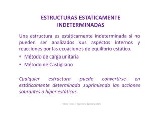 Una estructura es estáticamente indeterminada si no
pueden ser analizados sus aspectos internos y
reacciones por las ecuaciones de equilibrio estático.
• Método de carga unitaria
• Método de Castigliano
Cualquier estructura puede convertirse en
estáticamente determinada suprimiendo las acciones
sobrantes o híper estáticas.
Obras Civiles – Ingeniería Sanitaria UdeA
ESTRUCTURAS ESTATICAMENTE
INDETERMINADAS
 