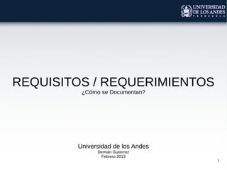 REQUISITOS / REQUERIMIENTOS
         ¿Cómo se Documentan?




        Universidad de los Andes
              Demián Gutierrez
               Febrero 2013
                                   1
 