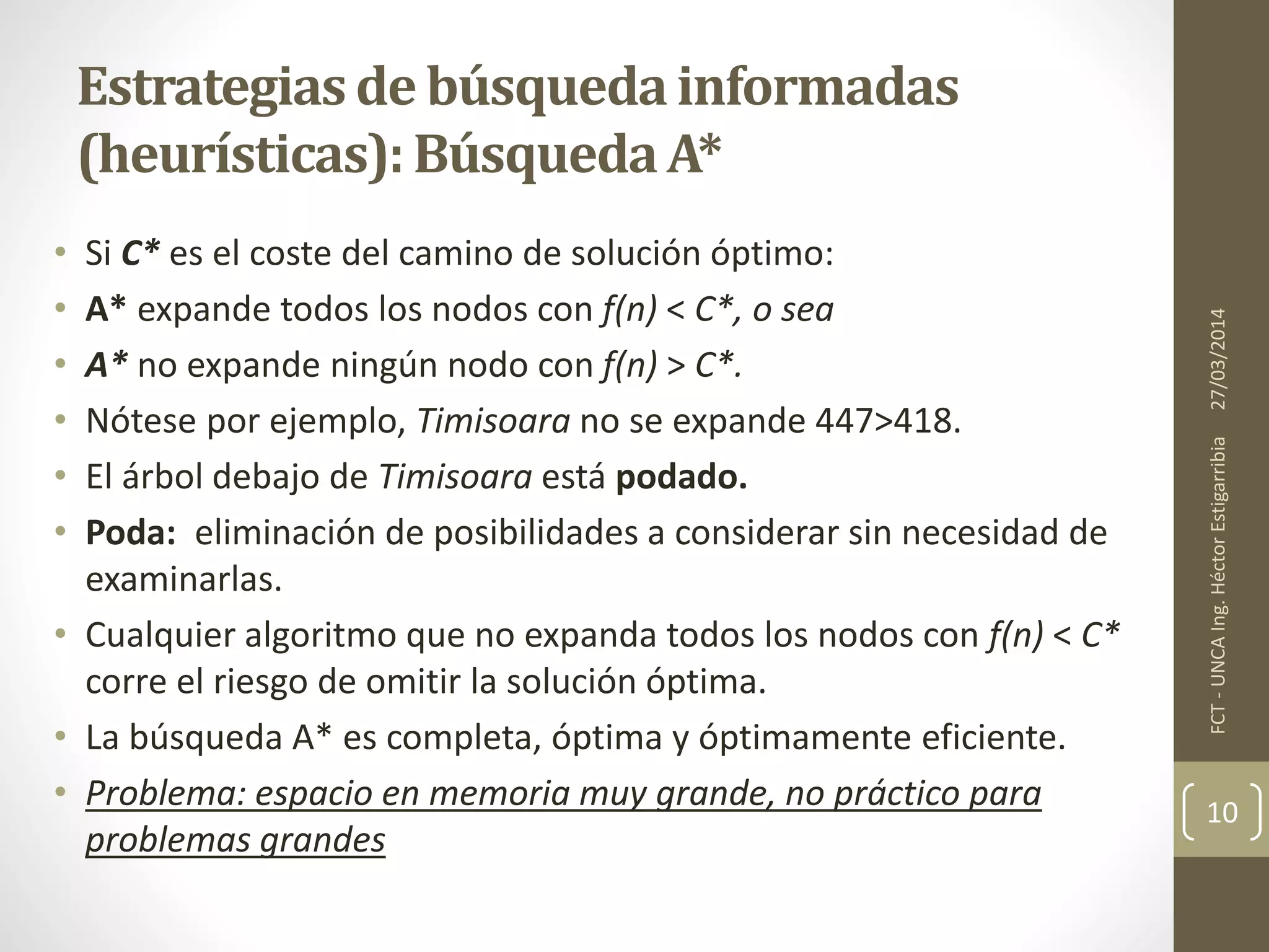 • Si C* es el coste del camino de solución óptimo:
• A* expande todos los nodos con f(n) < C*, o sea
• A* no expande ningún nodo con f(n) > C*.
• Nótese por ejemplo, Timisoara no se expande 447>418.
• El árbol debajo de Timisoara está podado.
• Poda: eliminación de posibilidades a considerar sin necesidad de
examinarlas.
• Cualquier algoritmo que no expanda todos los nodos con f(n) < C*
corre el riesgo de omitir la solución óptima.
• La búsqueda A* es completa, óptima y óptimamente eficiente.
• Problema: espacio en memoria muy grande, no práctico para
problemas grandes
27/03/2014FCT-UNCAIng.HéctorEstigarribia
10
Estrategiasde búsquedainformadas
(heurísticas):BúsquedaA*
 