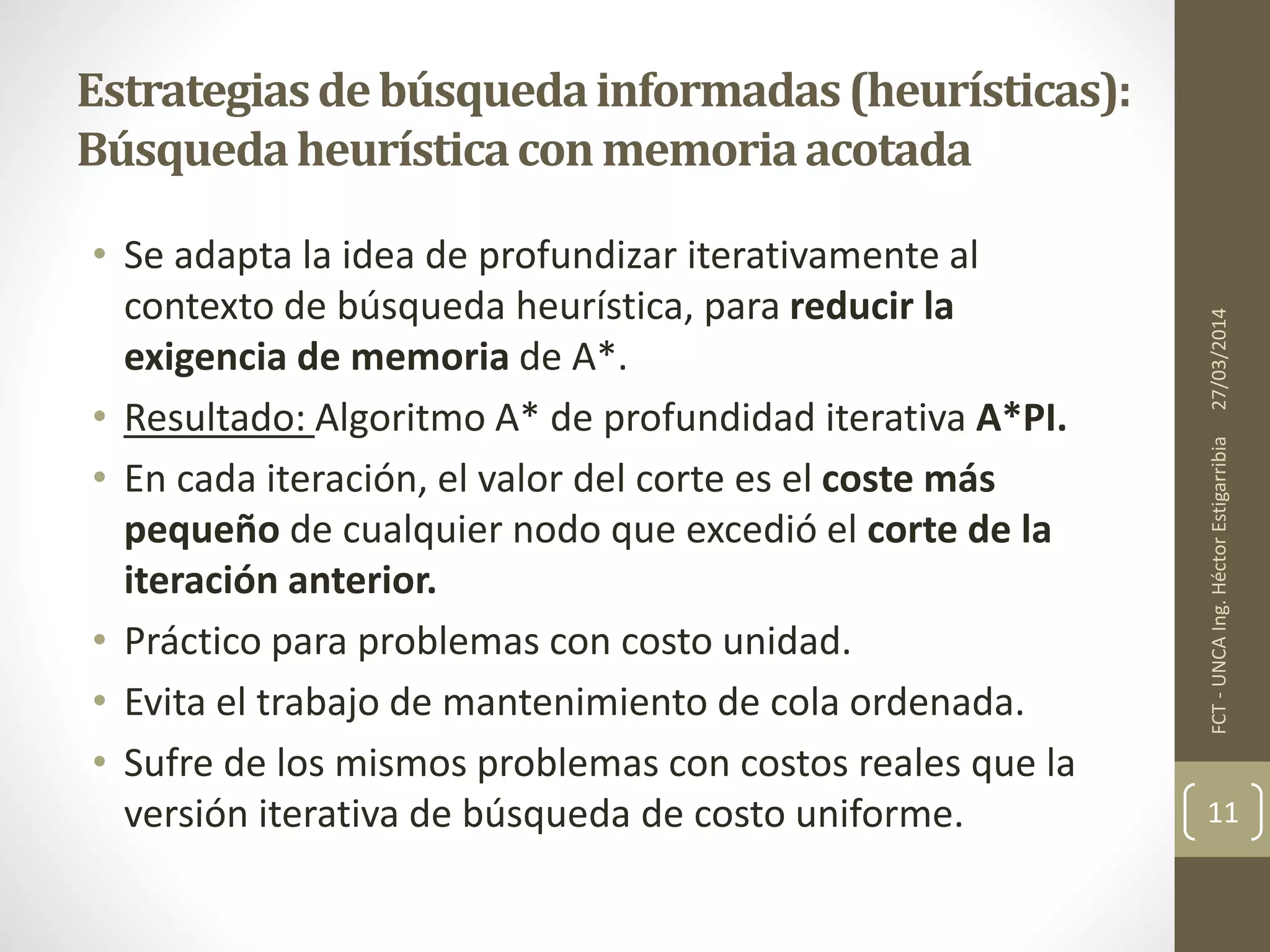 • Se adapta la idea de profundizar iterativamente al
contexto de búsqueda heurística, para reducir la
exigencia de memoria de A*.
• Resultado: Algoritmo A* de profundidad iterativa A*PI.
• En cada iteración, el valor del corte es el coste más
pequeño de cualquier nodo que excedió el corte de la
iteración anterior.
• Práctico para problemas con costo unidad.
• Evita el trabajo de mantenimiento de cola ordenada.
• Sufre de los mismos problemas con costos reales que la
versión iterativa de búsqueda de costo uniforme.
27/03/2014FCT-UNCAIng.HéctorEstigarribia
11
Estrategiasdebúsquedainformadas(heurísticas):
Búsquedaheurísticaconmemoriaacotada
 