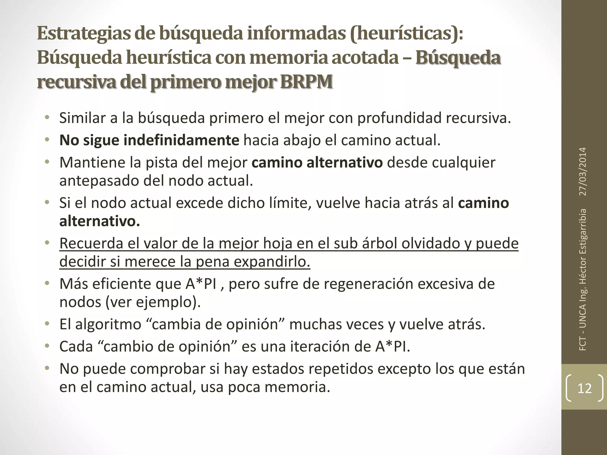 • Similar a la búsqueda primero el mejor con profundidad recursiva.
• No sigue indefinidamente hacia abajo el camino actual.
• Mantiene la pista del mejor camino alternativo desde cualquier
antepasado del nodo actual.
• Si el nodo actual excede dicho límite, vuelve hacia atrás al camino
alternativo.
• Recuerda el valor de la mejor hoja en el sub árbol olvidado y puede
decidir si merece la pena expandirlo.
• Más eficiente que A*PI , pero sufre de regeneración excesiva de
nodos (ver ejemplo).
• El algoritmo “cambia de opinión” muchas veces y vuelve atrás.
• Cada “cambio de opinión” es una iteración de A*PI.
• No puede comprobar si hay estados repetidos excepto los que están
en el camino actual, usa poca memoria.
27/03/2014FCT-UNCAIng.HéctorEstigarribia
12
Estrategiasdebúsquedainformadas(heurísticas):
Búsquedaheurísticaconmemoriaacotada–Búsqueda
recursivadelprimeromejorBRPM
 