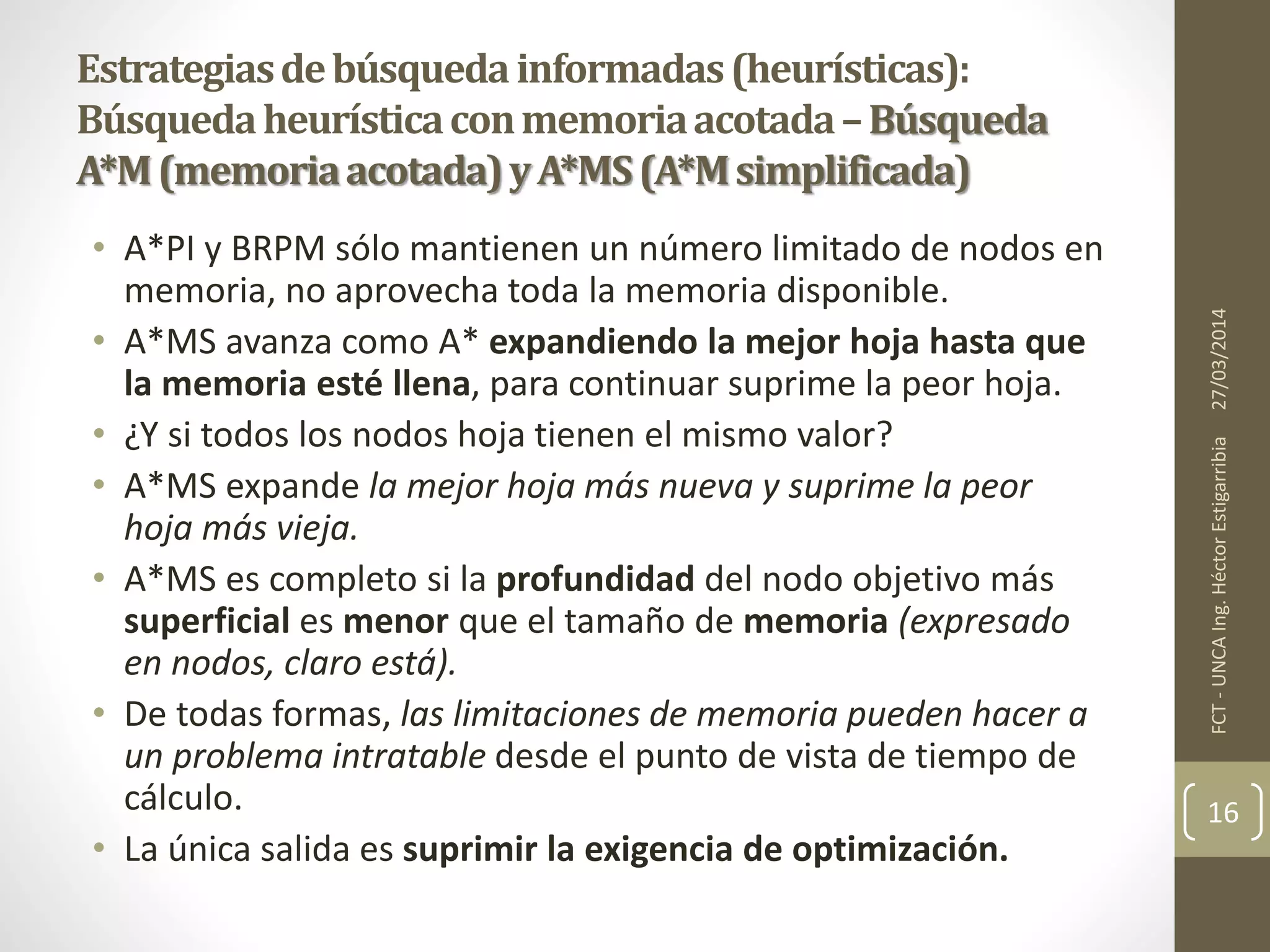 • A*PI y BRPM sólo mantienen un número limitado de nodos en
memoria, no aprovecha toda la memoria disponible.
• A*MS avanza como A* expandiendo la mejor hoja hasta que
la memoria esté llena, para continuar suprime la peor hoja.
• ¿Y si todos los nodos hoja tienen el mismo valor?
• A*MS expande la mejor hoja más nueva y suprime la peor
hoja más vieja.
• A*MS es completo si la profundidad del nodo objetivo más
superficial es menor que el tamaño de memoria (expresado
en nodos, claro está).
• De todas formas, las limitaciones de memoria pueden hacer a
un problema intratable desde el punto de vista de tiempo de
cálculo.
• La única salida es suprimir la exigencia de optimización.
27/03/2014FCT-UNCAIng.HéctorEstigarribia
16
Estrategiasdebúsquedainformadas(heurísticas):
Búsquedaheurísticaconmemoriaacotada–Búsqueda
A*M(memoriaacotada)yA*MS(A*Msimplificada)
 