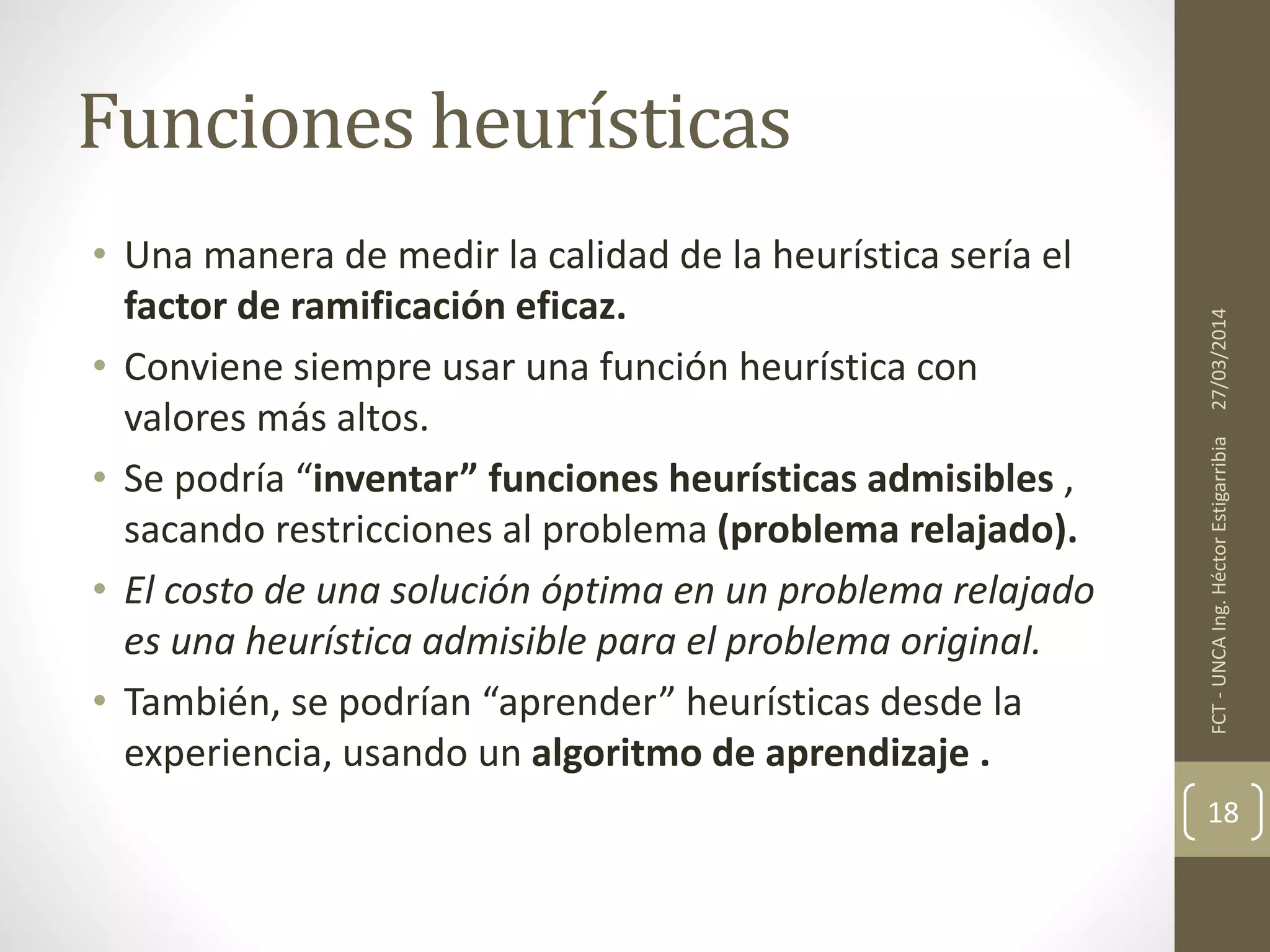 • Una manera de medir la calidad de la heurística sería el
factor de ramificación eficaz.
• Conviene siempre usar una función heurística con
valores más altos.
• Se podría “inventar” funciones heurísticas admisibles ,
sacando restricciones al problema (problema relajado).
• El costo de una solución óptima en un problema relajado
es una heurística admisible para el problema original.
• También, se podrían “aprender” heurísticas desde la
experiencia, usando un algoritmo de aprendizaje .
27/03/2014FCT-UNCAIng.HéctorEstigarribia
18
Funciones heurísticas
 
