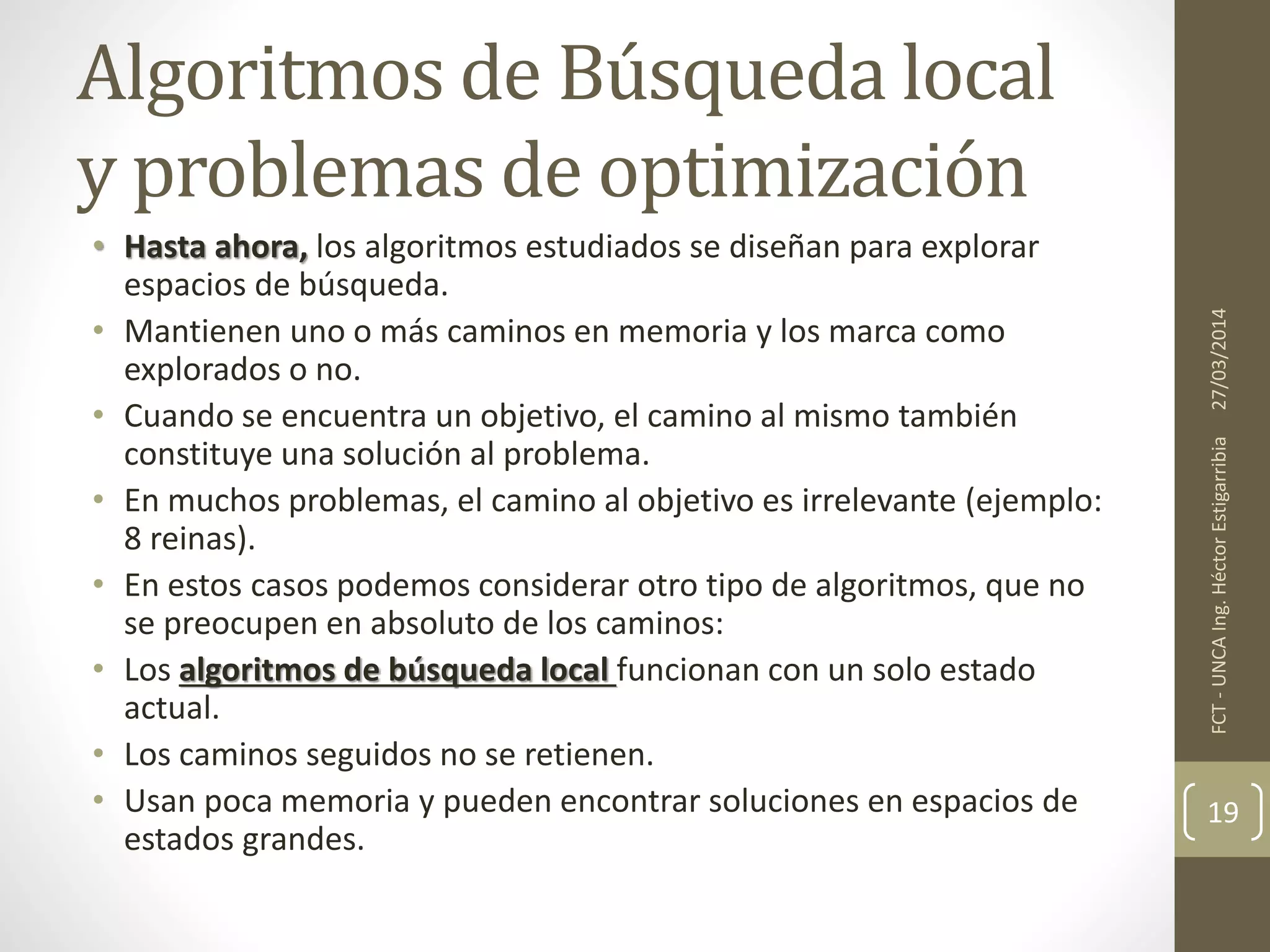 Algoritmos de Búsqueda local
y problemas de optimización
• Hasta ahora, los algoritmos estudiados se diseñan para explorar
espacios de búsqueda.
• Mantienen uno o más caminos en memoria y los marca como
explorados o no.
• Cuando se encuentra un objetivo, el camino al mismo también
constituye una solución al problema.
• En muchos problemas, el camino al objetivo es irrelevante (ejemplo:
8 reinas).
• En estos casos podemos considerar otro tipo de algoritmos, que no
se preocupen en absoluto de los caminos:
• Los algoritmos de búsqueda local funcionan con un solo estado
actual.
• Los caminos seguidos no se retienen.
• Usan poca memoria y pueden encontrar soluciones en espacios de
estados grandes.
27/03/2014FCT-UNCAIng.HéctorEstigarribia
19
 