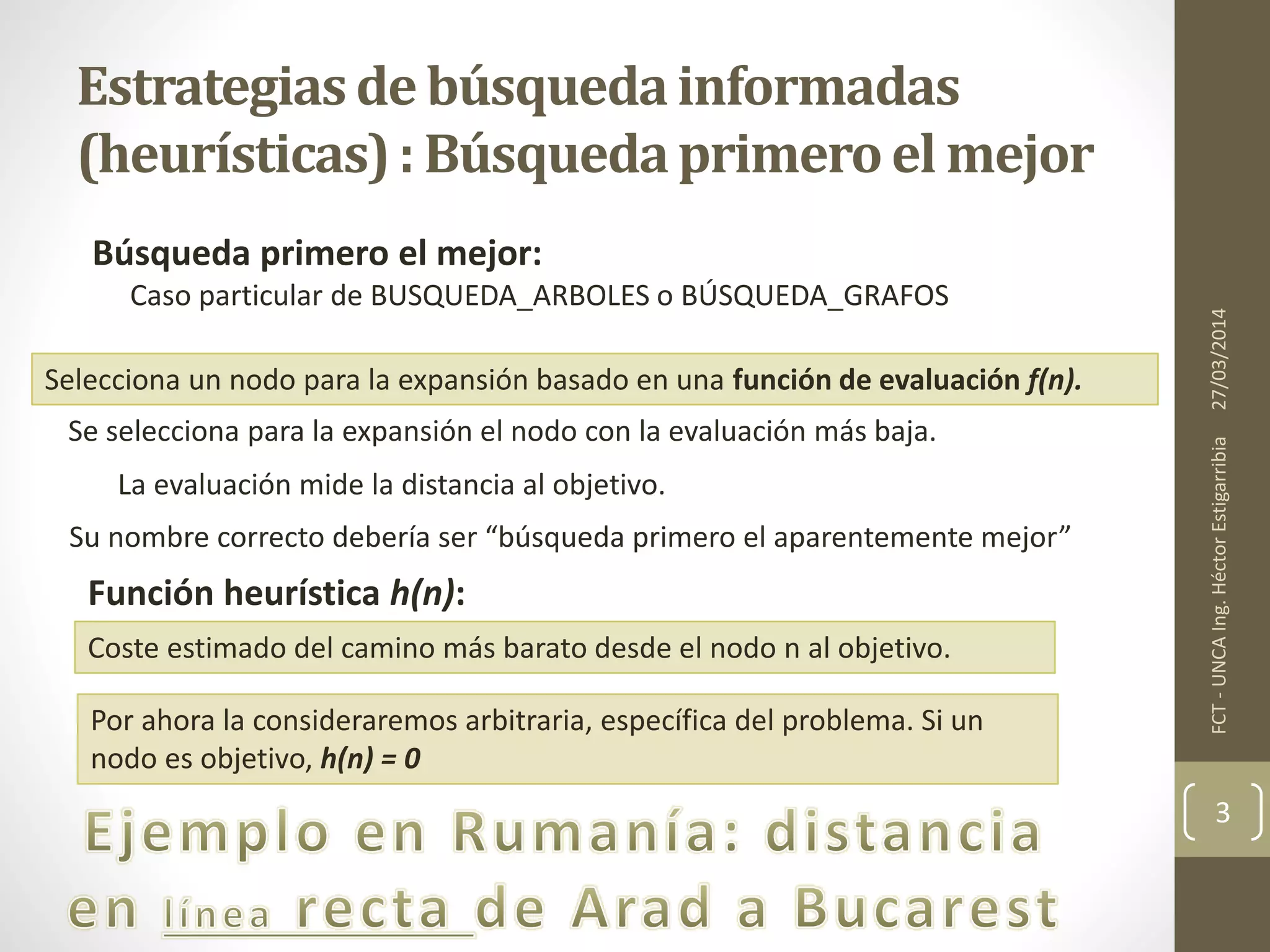 Estrategiasde búsquedainformadas
(heurísticas): Búsquedaprimeroel mejor
Búsqueda primero el mejor:
27/03/2014FCT-UNCAIng.HéctorEstigarribia
3
Caso particular de BUSQUEDA_ARBOLES o BÚSQUEDA_GRAFOS
Selecciona un nodo para la expansión basado en una función de evaluación f(n).
Se selecciona para la expansión el nodo con la evaluación más baja.
La evaluación mide la distancia al objetivo.
Su nombre correcto debería ser “búsqueda primero el aparentemente mejor”
Función heurística h(n):
Coste estimado del camino más barato desde el nodo n al objetivo.
Por ahora la consideraremos arbitraria, específica del problema. Si un
nodo es objetivo, h(n) = 0
 