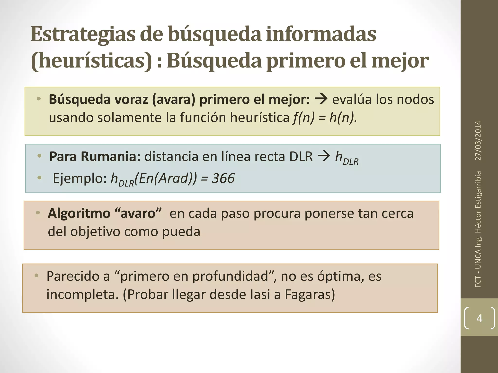 • Búsqueda voraz (avara) primero el mejor:  evalúa los nodos
usando solamente la función heurística f(n) = h(n).
27/03/2014FCT-UNCAIng.HéctorEstigarribia
4
Estrategiasde búsquedainformadas
(heurísticas): Búsquedaprimeroel mejor
• Para Rumania: distancia en línea recta DLR  hDLR
• Ejemplo: hDLR(En(Arad)) = 366
• Algoritmo “avaro” en cada paso procura ponerse tan cerca
del objetivo como pueda
• Parecido a “primero en profundidad”, no es óptima, es
incompleta. (Probar llegar desde Iasi a Fagaras)
 