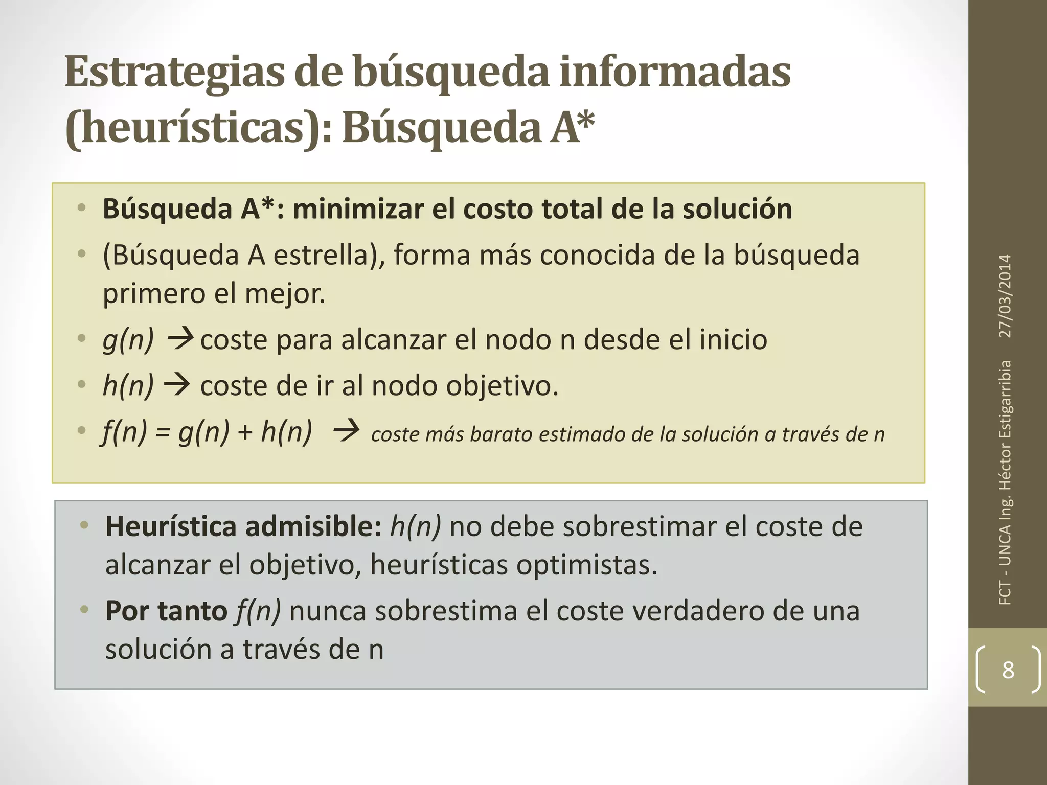 • Búsqueda A*: minimizar el costo total de la solución
• (Búsqueda A estrella), forma más conocida de la búsqueda
primero el mejor.
• g(n)  coste para alcanzar el nodo n desde el inicio
• h(n)  coste de ir al nodo objetivo.
• f(n) = g(n) + h(n)  coste más barato estimado de la solución a través de n
27/03/2014FCT-UNCAIng.HéctorEstigarribia
8
Estrategiasde búsquedainformadas
(heurísticas):BúsquedaA*
• Heurística admisible: h(n) no debe sobrestimar el coste de
alcanzar el objetivo, heurísticas optimistas.
• Por tanto f(n) nunca sobrestima el coste verdadero de una
solución a través de n
 