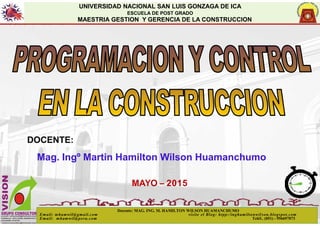 UNIVERSIDAD NACIONAL SAN LUIS GONZAGA DE ICA
ESCUELA DE POST GRADO
MAESTRIA GESTION Y GERENCIA DE LA CONSTRUCCION
1
DOCENTE:
Mag. Ingº Martin Hamilton Wilson Huamanchumo
MAYO – 2015
Docente: MAG. ING. M. HAMILTON WILSON HUAMANCHUMO
Email: mhamwil@gmail.com visite el Blog: htpp:/inghamiltonwil son.blogspot.com
Email: mhamwil@peru.com Teléf.. (051) - 956697073
 