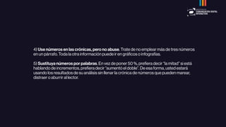 4) Use números en las crónicas, pero no abuse. Trate de no emplear más de tres números
en un párrafo. Toda la otra información puede ir en gráﬁcos o infografías.
5) Sustituya números por palabras. En vez de poner 50 %, preﬁera decir “la mitad” si está
hablando de incrementos, preﬁera decir “aumentó el doble”. De esa forma, usted estará
usando los resultados de su análisis sin llenar la crónica de números que pueden marear,
distraer o aburrir al lector.
 