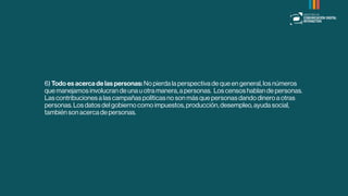 6) Todo es acerca de las personas: No pierda la perspectiva de que en general, los números
que manejamos involucran de una u otra manera, a personas. Los censos hablan de personas.
Las contribuciones a las campañas políticas no son más que personas dando dinero a otras
personas. Los datos del gobierno como impuestos, producción, desempleo, ayuda social,
también son acerca de personas.
 