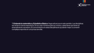 7) Entienda la matemática y Estadística Básica: Haga esfuerzos en este sentido. Las disciplinas
son el terror de los reporteros. Si va a usar números para su crónica, usted tiene que tener el
entendimiento necesario. El conocimiento en estas disciplinas le ayudarán mejor a convertir
complejos reportes en una prosa sencilla.
 