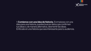 1.Comience con una idea de historia.Siempiezasconuna
ideaparaunahistoria,puedesbuscardatosqueconﬁrmen
tusideaso,demaneraalternativa,desmentirlasideas.
Enfócateenunahistoriaqueseainteresanteparatuaudiencia.
 