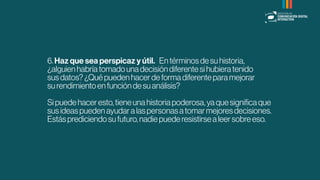 6.Haz que sea perspicaz y útil.�Entérminosdesuhistoria,
¿alguienhabríatomadounadecisióndiferentesihubieratenido
susdatos?¿Quépuedenhacerdeformadiferenteparamejorar
surendimientoenfuncióndesuanálisis?
Sipuedehaceresto,tieneunahistoriapoderosa,yaquesigniﬁcaque
susideaspuedenayudaralaspersonasatomarmejoresdecisiones.
Estásprediciendosufuturo,nadiepuederesistirsealeersobreeso.
 