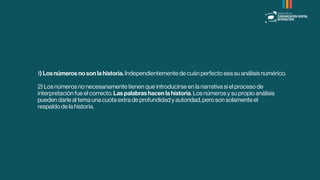 1) Los números no son la historia. Independientemente de cuán perfecto sea su análisis numérico.
2) Los números no necesariamente tienen que introducirse en la narrativa si el proceso de
interpretación fue el correcto. Las palabras hacen la historia. Los números y su propio análisis
pueden darle al tema una cuota extra de profundidad y autoridad, pero son solamente el
respaldo de la historia.
 