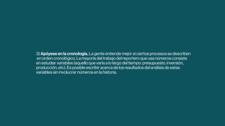 3) Apóyese en la cronología. La gente entiende mejor si ciertos procesos se describen
en orden cronológico. La mayoría del trabajo del reportero que usa números consiste
en estudiar variables (aquello que varía a lo largo del tiempo: presupuesto, inversión,
producción, etc). Es posible escribir acerca de los resultados del análisis de estas
variables sin involucrar números en la historia.
 