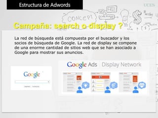 Estructura de Adwords
Campaña: search o display ?
La red de búsqueda está compuesta por el buscador y los
socios de búsqueda de Google. La red de display se compone
de una enorme cantidad de sitios web que se han asociado a
Google para mostrar sus anuncios.
 